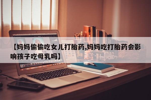 打胎药联系方式【妈妈偷偷吃女儿打胎药,妈妈吃打胎药会影响孩子吃母乳吗】