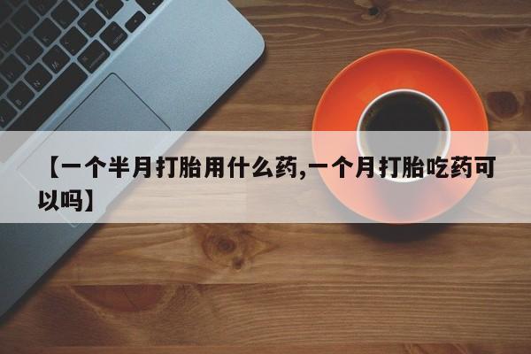 打胎药联系方式【一个半月打胎用什么药,一个月打胎吃药可以吗】