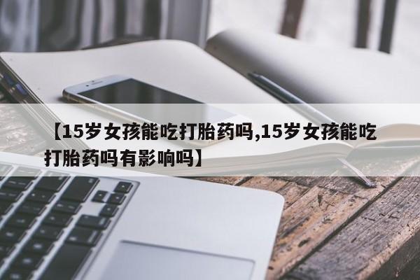 打胎药联系方式【15岁女孩能吃打胎药吗,15岁女孩能吃打胎药吗有影响吗】